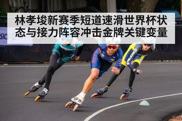 林孝埈新赛季短道速滑世界杯状态与接力阵容冲击金牌关键变量
